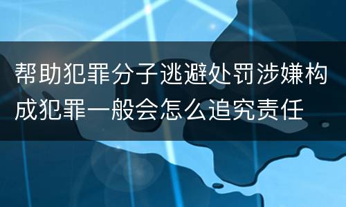 帮助犯罪分子逃避处罚涉嫌构成犯罪一般会怎么追究责任