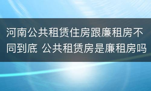 河南公共租赁住房跟廉租房不同到底 公共租赁房是廉租房吗