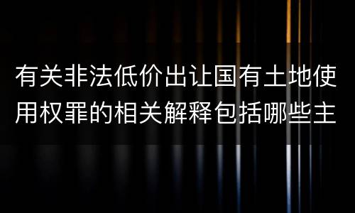 有关非法低价出让国有土地使用权罪的相关解释包括哪些主要内容
