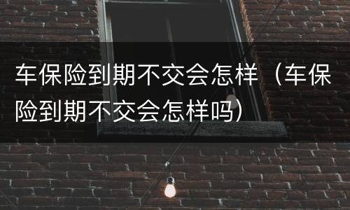 车保险到期不交会怎样（车保险到期不交会怎样吗）