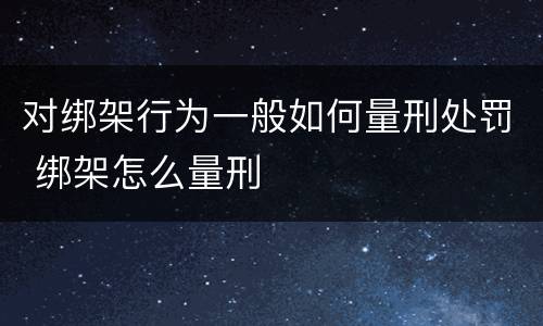 对绑架行为一般如何量刑处罚 绑架怎么量刑