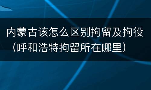内蒙古该怎么区别拘留及拘役（呼和浩特拘留所在哪里）