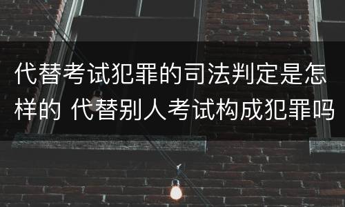 代替考试犯罪的司法判定是怎样的 代替别人考试构成犯罪吗