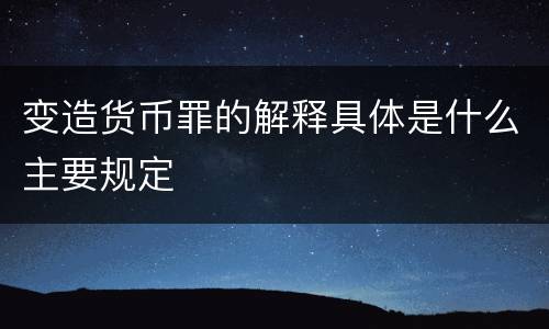 变造货币罪的解释具体是什么主要规定