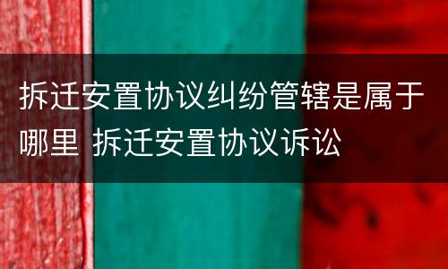 拆迁安置协议纠纷管辖是属于哪里 拆迁安置协议诉讼