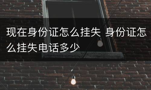现在身份证怎么挂失 身份证怎么挂失电话多少