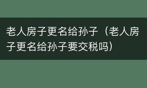 老人房子更名给孙子（老人房子更名给孙子要交税吗）