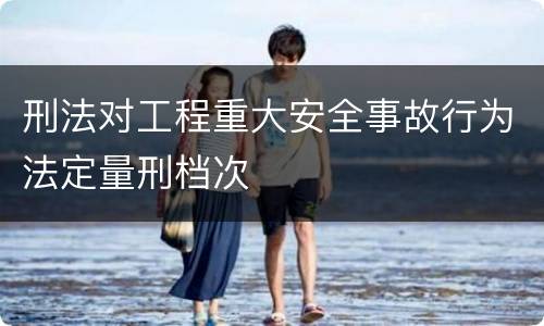 刑法对工程重大安全事故行为法定量刑档次