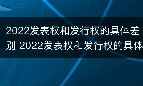 2022发表权和发行权的具体差别 2022发表权和发行权的具体差别是什么