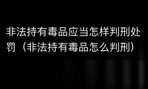 非法持有毒品应当怎样判刑处罚（非法持有毒品怎么判刑）