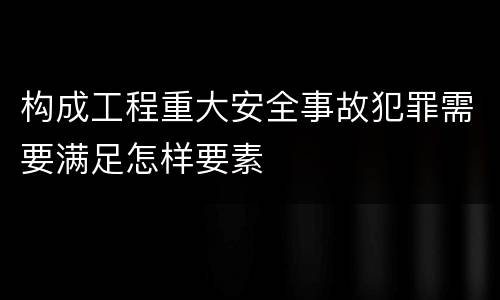 构成工程重大安全事故犯罪需要满足怎样要素