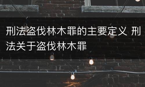 刑法盗伐林木罪的主要定义 刑法关于盗伐林木罪