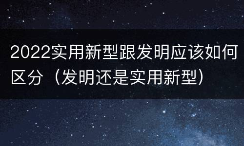 2022实用新型跟发明应该如何区分（发明还是实用新型）