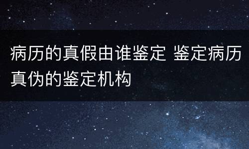 病历的真假由谁鉴定 鉴定病历真伪的鉴定机构