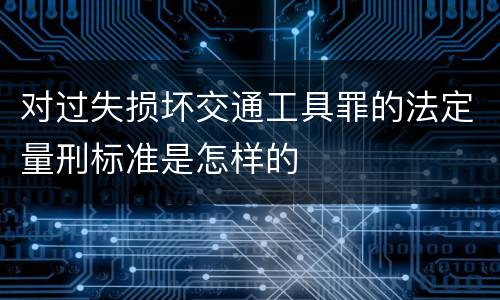 对过失损坏交通工具罪的法定量刑标准是怎样的