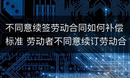 不同意续签劳动合同如何补偿标准 劳动者不同意续订劳动合同可以拿补偿金