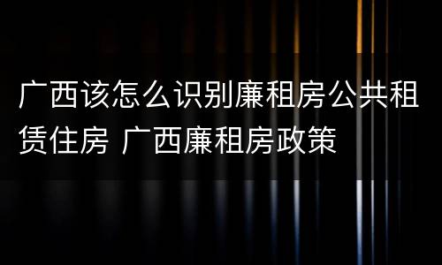广西该怎么识别廉租房公共租赁住房 广西廉租房政策