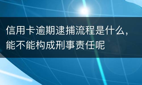 信用卡逾期逮捕流程是什么，能不能构成刑事责任呢