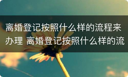 离婚登记按照什么样的流程来办理 离婚登记按照什么样的流程来办理手续