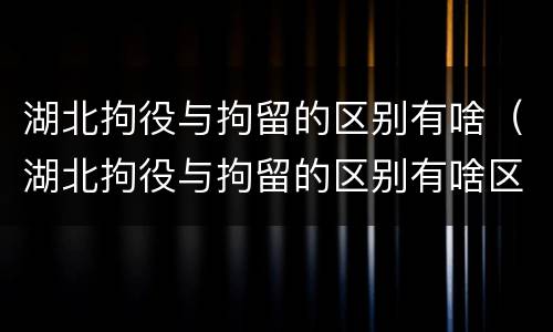 湖北拘役与拘留的区别有啥（湖北拘役与拘留的区别有啥区别呢）