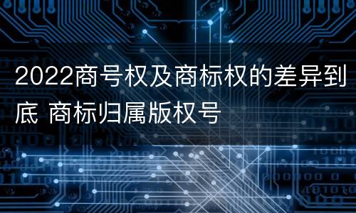 2022商号权及商标权的差异到底 商标归属版权号