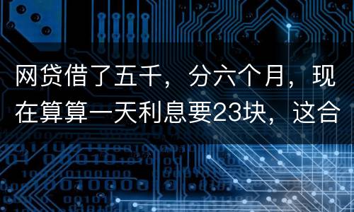 网贷借了五千，分六个月，现在算算一天利息要23块，这合理吗