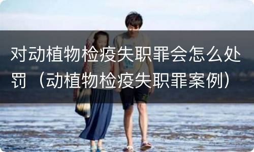 对动植物检疫失职罪会怎么处罚（动植物检疫失职罪案例）