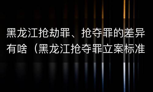 黑龙江抢劫罪、抢夺罪的差异有啥（黑龙江抢夺罪立案标准）