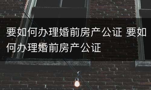 要如何办理婚前房产公证 要如何办理婚前房产公证