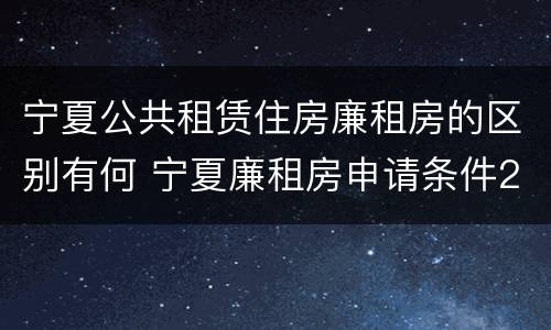 宁夏公共租赁住房廉租房的区别有何 宁夏廉租房申请条件2019