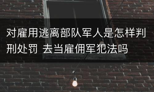 对雇用逃离部队军人是怎样判刑处罚 去当雇佣军犯法吗