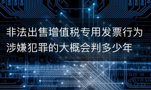 非法出售增值税专用发票行为涉嫌犯罪的大概会判多少年
