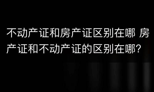 不动产证和房产证区别在哪 房产证和不动产证的区别在哪?