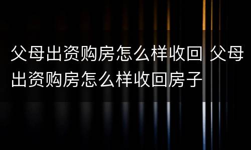 父母出资购房怎么样收回 父母出资购房怎么样收回房子