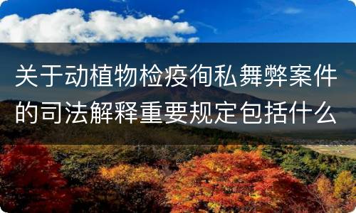 关于动植物检疫徇私舞弊案件的司法解释重要规定包括什么