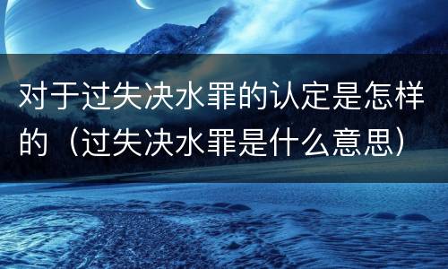 对于过失决水罪的认定是怎样的（过失决水罪是什么意思）