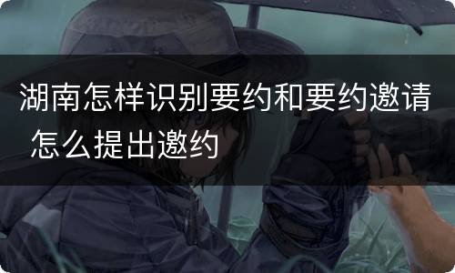 湖南怎样识别要约和要约邀请 怎么提出邀约