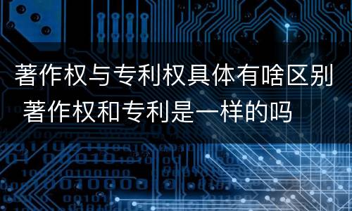 著作权与专利权具体有啥区别 著作权和专利是一样的吗