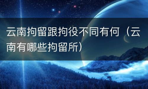 云南拘留跟拘役不同有何（云南有哪些拘留所）