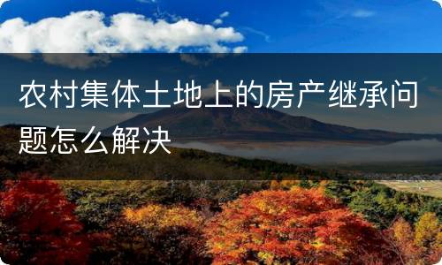 农村集体土地上的房产继承问题怎么解决