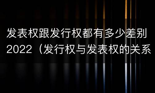 发表权跟发行权都有多少差别2022（发行权与发表权的关系）