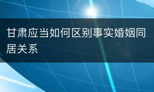 甘肃应当如何区别事实婚姻同居关系