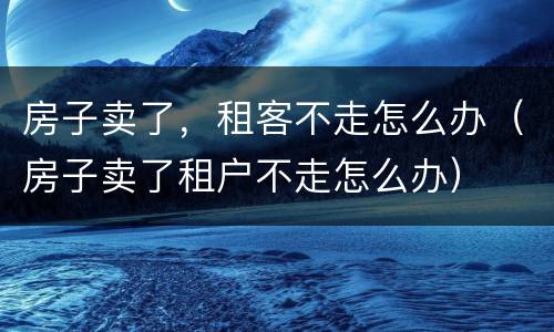 房子卖了，租客不走怎么办（房子卖了租户不走怎么办）