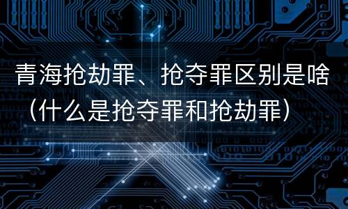 青海抢劫罪、抢夺罪区别是啥（什么是抢夺罪和抢劫罪）