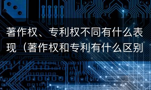 著作权、专利权不同有什么表现（著作权和专利有什么区别）