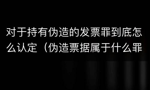 对于持有伪造的发票罪到底怎么认定（伪造票据属于什么罪）