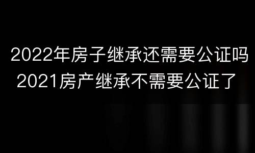 2022年房子继承还需要公证吗 2021房产继承不需要公证了