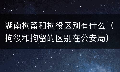 湖南拘留和拘役区别有什么（拘役和拘留的区别在公安局）
