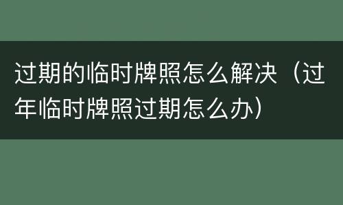 过期的临时牌照怎么解决（过年临时牌照过期怎么办）