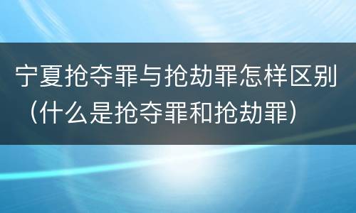 宁夏抢夺罪与抢劫罪怎样区别（什么是抢夺罪和抢劫罪）